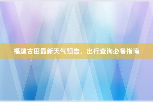 福建古田最新天气预告，出行查询必备指南